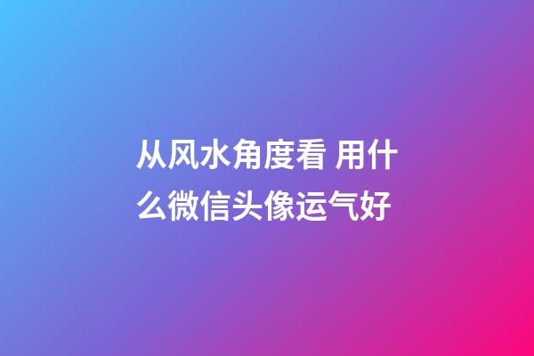 从风水角度看 用什么微信头像运气好